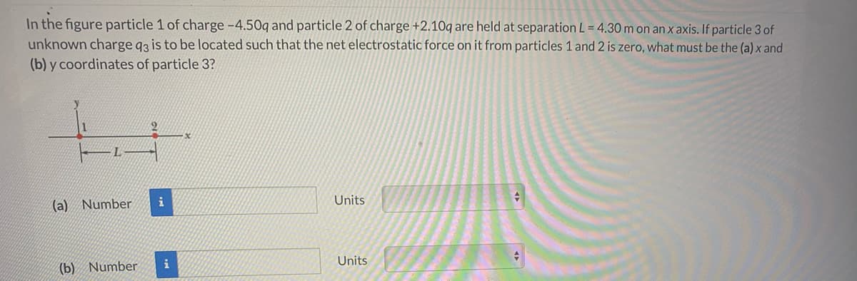 In the figure particle 1 of charge -4.50q and particle 2 of charge +2.10q are held at separation L = 4.30 m on an x axis. If particle 3 of
unknown charge 93 is to be located such that the net electrostatic force on it from particles 1 and 2 is zero, what must be the (a) x and
(b) y coordinates of particle 3?
i
Units
(a) Number
i
Units
(b) Number
