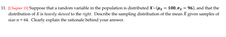 11. [Chapter 15] Suppose that a random variable in the population is distributed X~(µx = 100,0x = 96), and that the
distribution of X is heavily skewed to the right. Describe the sampling distribution of the mean X given samples of
size n = 64. Clearly explain the rationale behind your answer.

