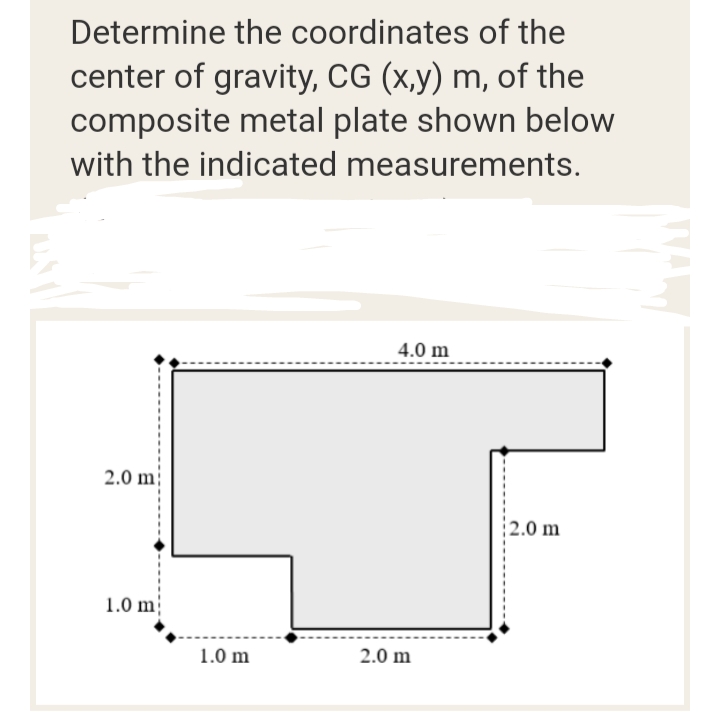 Determine the coordinates of the
center of gravity, CG (x,y) m, of the
composite metal plate shown below
with the indicated measurements.
4.0 m
2.0 m
2.0 m
1.0 m
1.0 m
2.0 m
