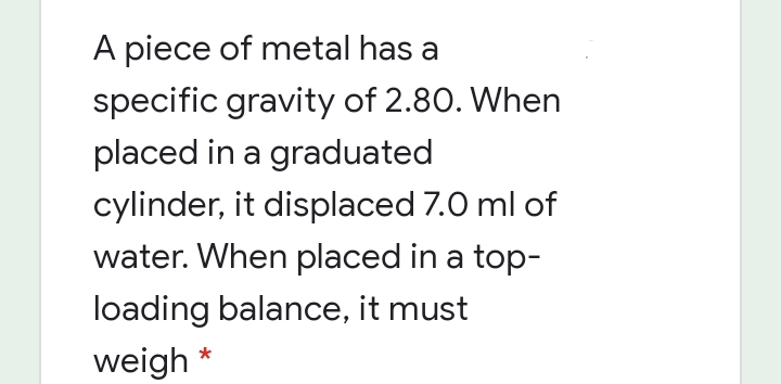 A piece of metal has a
specific gravity of 2.80. When
placed in a graduated
cylinder, it displaced 7.0 ml of
water. When placed in a top-
loading balance, it must
weigh *
