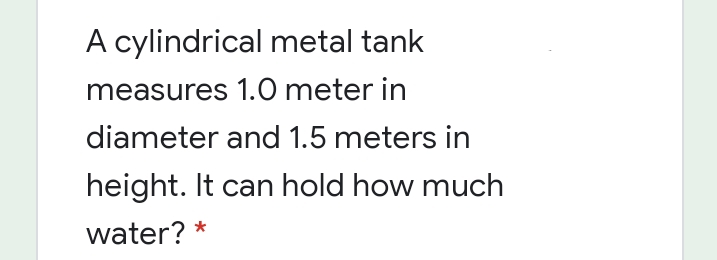 A cylindrical metal tank
measures 1.0 meter in
diameter and 1.5 meters in
height. It can hold how much
water? *
