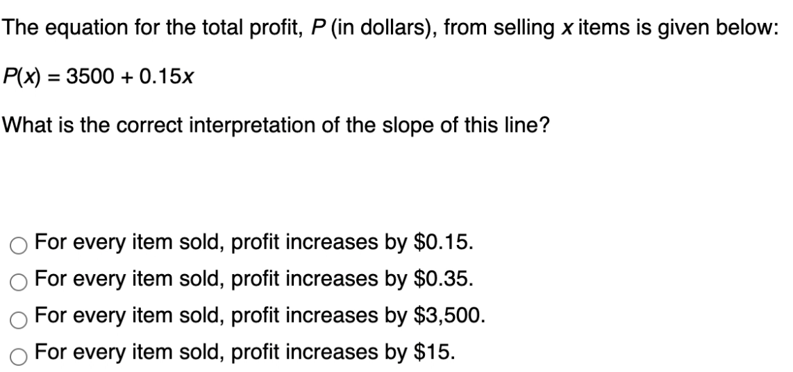 The equation for the total profit, P (in dollars), from selling x items is given below:
P(x) = 3500 + 0.15x
What is the correct interpretation of the slope of this line?
For every item sold, profit increases by $0.15.
For every item sold, profit increases by $0.35.
For every item sold, profit increases by $3,500.
For every item sold, profit increases by $15.
