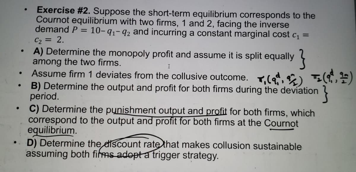 Exercise #2. Suppose the short-term equilibrium corresponds to the
Cournot equilibrium with two firms, 1 and 2, facing the inverse
demand P
10-41-92 and incurring a constant marginal cost c =
C2 = 2.
A) Determine the monopoly profit and assume it is split equally
among the two firms.
Assume firm 1 deviates from the collusive outcome. T.(9, 9) T(,)
B) Determine the output and profit for both firms during the deviation
period.
C) Determine the punishment output and profit for both firms, which
correspond to the output and profit for both firms at the Cournot
equilibrium.
D) Determine the discount rate that makes collusion sustainable
assuming both fims adopta trigger strategy.
}
