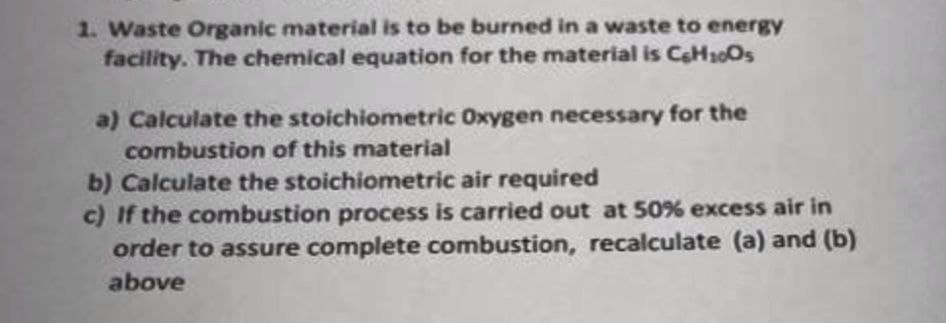 1. Waste Organic material is to be burned in a waste to energy
facility. The chemical equation for the material is CH100S
a) Calculate the stoichiometric Oxygen necessary for the
combustion of this material
b) Calculate the stoichiometric air required
c) If the combustion process is carried out at 50% excess air in
order to assure complete combustion, recalculate (a) and (b)
above
