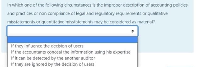 In which one of the following circumstances is the improper description of accounting policies
and practices or non compliance of legal and regulatory requirements or qualitative
misstatements or quantitative misstatements may be considered as material?
If they influence the decision of users
If the accountants conceal the information using his expertise
If it can be detected by the another auditor
If they are ignored by the decision of users
