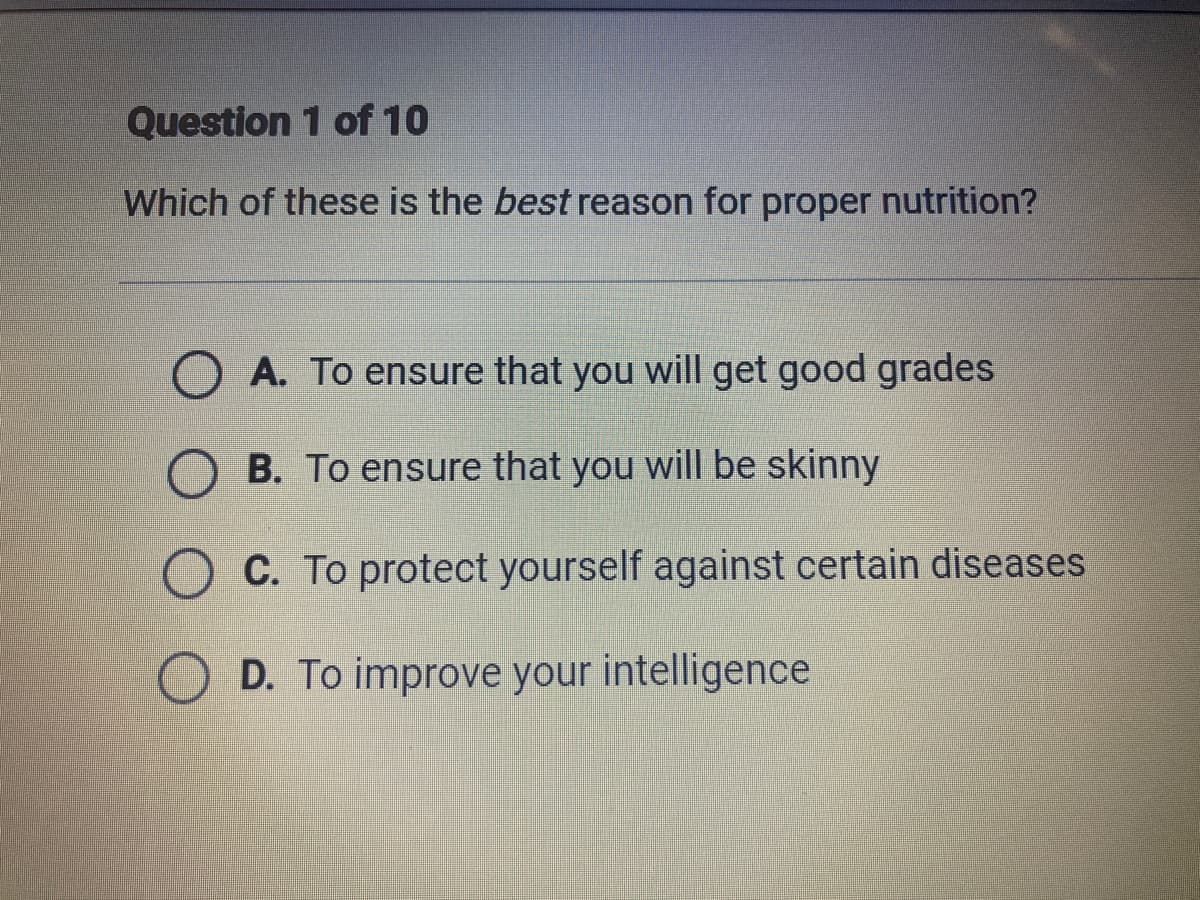 Question 1 of 10
Which of these is the best reason for proper nutrition?
O A. To ensure that you will get good grades
B. To ensure that you will be skinny
O C. To protect yourself against certain diseases
D. To improve your intelligence
