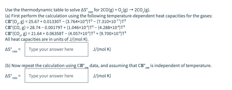 Use the thermodynamic table to solve AS",00 for 2C0(g) + O,(g) → 2CO,(g).
(a) First perform the calculation using the following temperature-dependent heat capacities for the gases:
C®"(0,, g) = 25.67 + 0.01330T – (3.764×10*)T² – (7.310×10'")T³
C'"(CÓ, g) = 28.74 – 0.00179T + (1.046×10*)T² – (4.288×10")T³
C®"(CO,, g) = 21.64 + 0.06358T – (4.057×10*)T² + (9.700×10*)T
All heat capacities are in units of J/(mol K).
AS.
Type your answer here
J/(mol K)
1000
(b) Now repeat the calculation using C'",g data, and assuming that C", is independent of temperature.
AS.
Type your answer here
J/(mol K)
1000
