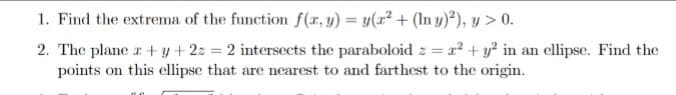 1. Find the extrema of the function f(r, y) = y(x² + (In y)²), y > 0.
2. The plane r + y+22 = 2 intersects the paraboloid z = a² + y² in an ellipse. Find the
points on this cllipse that are nearest to and farthest to the origin.
%3D
