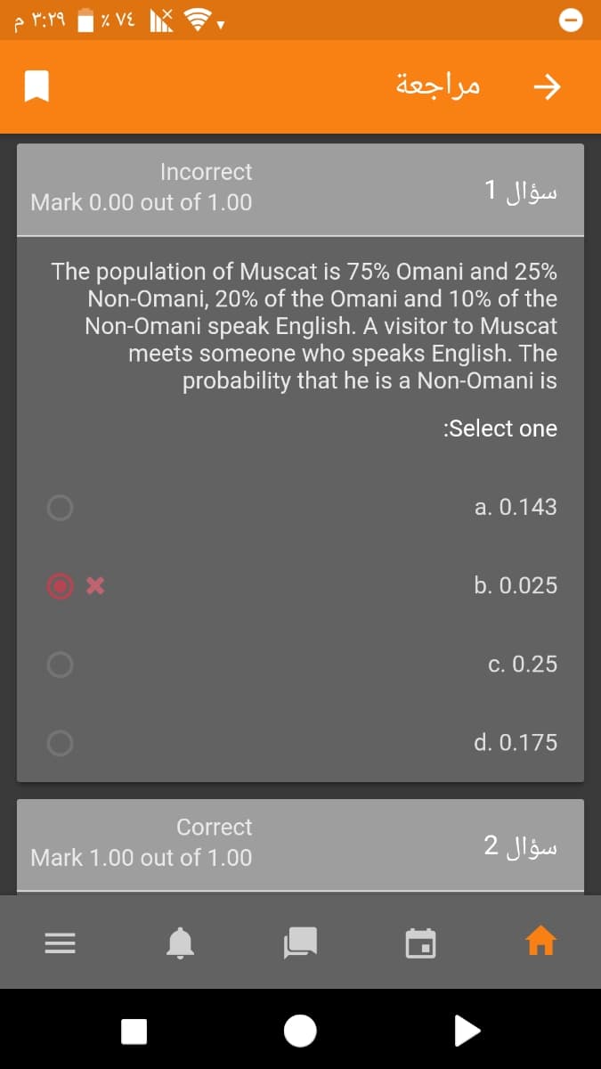 ۳:۲۹ م
% VE
مراجعة
->
Incorrect
1 Jlgus
Mark 0.00 out of 1.00
The population of Muscat is 75% Omani and 25%
Non-Omani, 20% of the Omani and 10% of the
Non-Omani speak English. A visitor to Muscat
meets someone who speaks English. The
probability that he is a Non-Omani is
:Select one
a. 0.143
b. 0.025
c. 0.25
d. 0.175
Correct
Mark 1.00 out of 1.00
سؤال 2
