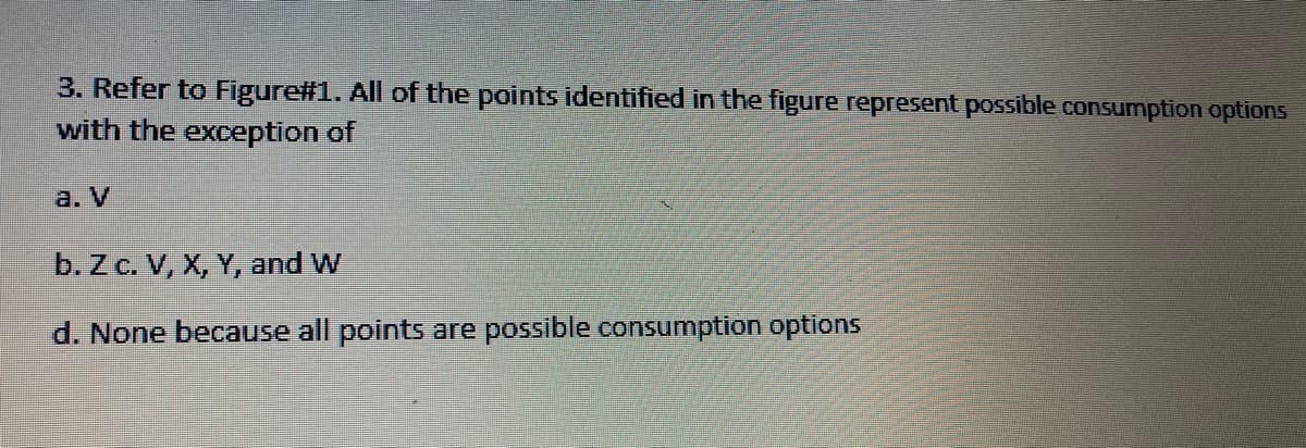 3. Refer to Figure#1. All of the points identified in the figure represent possible consumption options
with the exception of
a. V
b. Z c. V, X, Y, and W
d. None because all points are possible consumption options
