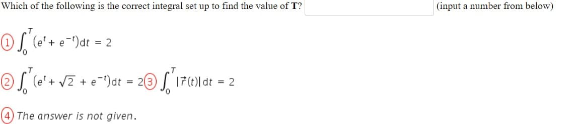 Which of the following is the correct integral set up to find the value of T?
(input a number from below)
(e'+ e¯)dt
= 2
2 (e'+ vZ + e-")dt = 23 ) 17()| dt
= 2
(4) The answer is not given.

