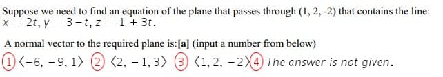 Suppose we need to find an equation of the plane that passes through (1, 2, -2) that contains the line:
x = 2t, y = 3-t, z = 1 + 3t.
A normal vector to the required plane is:[a] (input a number from below)
(1) <-6, -9, 1) (2) (2, – 1, 3) (3) (1, 2, - 2X4) The answer is not given.
