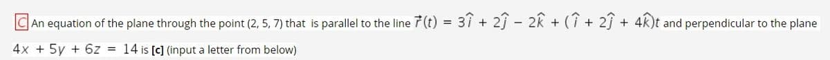 C An equation of the plane through the point (2, 5, 7) that is parallel to the line 7 (t) = 3î + 2ĵ – 2k + (î + 2ĵ + 4k)t and perpendicular to the plane
4x + 5y + 6z = 14 is [c] (input a letter from below)
