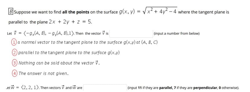 B Suppose we want to find all the points on the surface g(x, y) =
x² + 4y - 4 where the tangent plane is
parallel to the plane 2x + 2y + z = 5.
Let v = (-9,(A, B), - g/A, B), 1). Then the vector V is
O a normal vector to the tangent plane to the surface g(x,y) at (A, B, C)
(input a number from below)
2 parallel to the tangent plane to the surface g(x,y)
Nothing can be said about the vector v.
The answer is not given.
.et w = (2, 2, 1). Then vectors V and W are
(input 11 if they are parallel, 7 if they are perpendicular, O otherwise).

