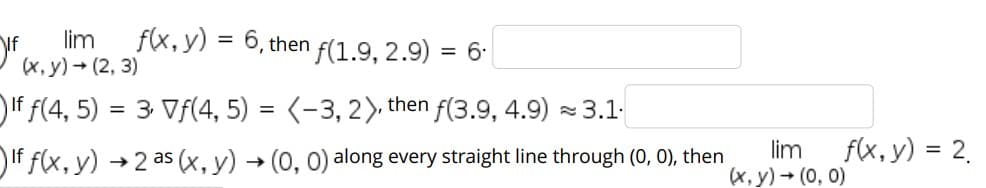 lim
(x, y) - (2, 3)
f(x, y) = 6, then f(1.9, 2.9) = 6-
)If f(4, 5) = 3 Vf(4, 5) = (-3, 2) then f(3.9, 4.9) - 3.1.
%3D
If f(x, y) →2 as (x, y) → (0, 0) along every straight line through (0, 0), then
lim
f(x, y) = 2.
(x, y) + (0, 0)
