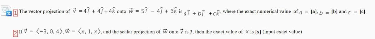 [a], b
[b] and c = [c].
| The vector projection of V = 4î + 4j+ 4k onto w = 5î - 4ĵ + 3k is oî + bî +cê where the exact numerical value of a
2 If v = (-3, 0, 4), w = <x, 1, x), and the scalar projection of W onto v is 3, then the exact value of x is [x] (input exact value)
