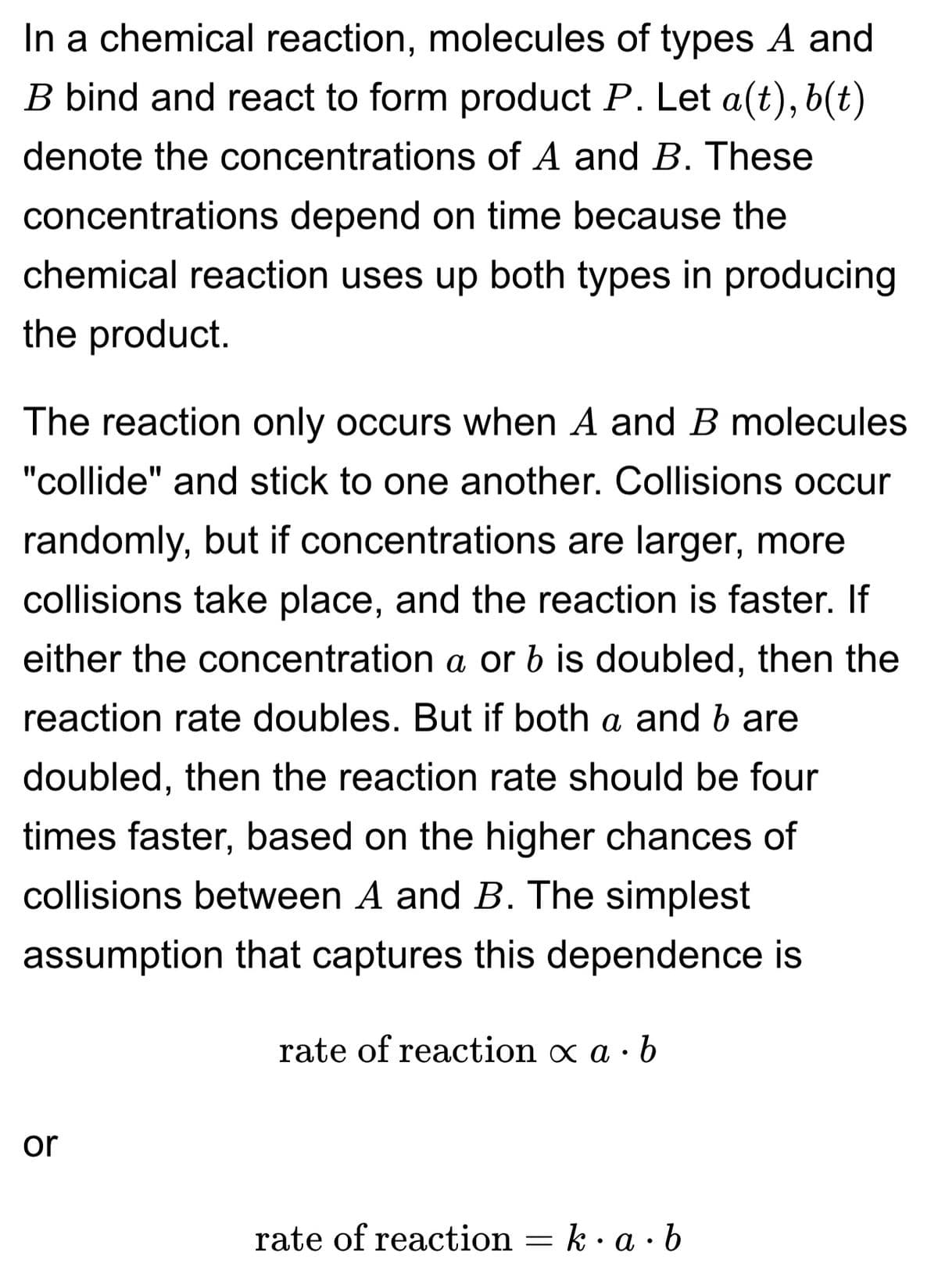 In a chemical reaction, molecules of types A and
B bind and react to form product P. Let a(t), b(t)
denote the concentrations of A and B. These
concentrations depend on time because the
chemical reaction uses up both types in producing
the product.
The reaction only occurs when A and B molecules
"collide" and stick to one another. Collisions occur
randomly, but if concentrations are larger, more
collisions take place, and the reaction is faster. If
either the concentration a or b is doubled, then the
reaction rate doubles. But if both a and b are
doubled, then the reaction rate should be four
times faster, based on the higher chances of
collisions between A and B. The simplest
assumption that captures this dependence is
or
rate of reaction x a. b
rate of reaction =
k.a.b