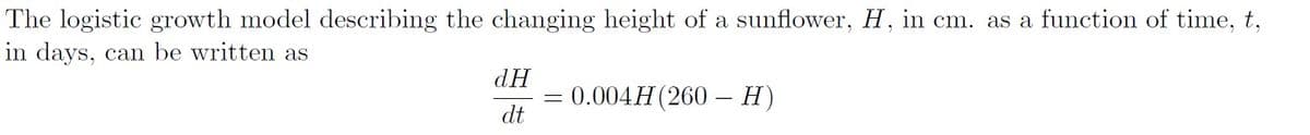 The logistic growth model describing the changing height of a sunflower, H, in cm. as a function of time, t,
in days, can be written as
dH
dt
=
0.004H (260- H)