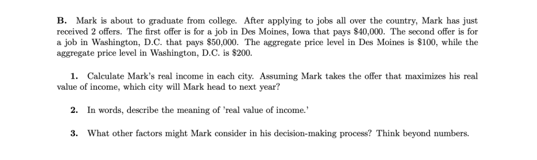 B. Mark is about to graduate from college. After applying to jobs all over the country, Mark has just
received 2 offers. The first offer is for a job in Des Moines, Iowa that pays $40,000. The second offer is for
a job in Washington, D.C. that pays $50,000. The aggregate price level in Des Moines is $100, while the
aggregate price level in Washington, D.C. is $200.
1. Calculate Mark's real income in each city. Assuming Mark takes the offer that maximizes his real
value of income, which city will Mark head to next year?
2. In words, describe the meaning of 'real value of income.'
3.
What other factors might Mark consider in his decision-making process? Think beyond numbers.
