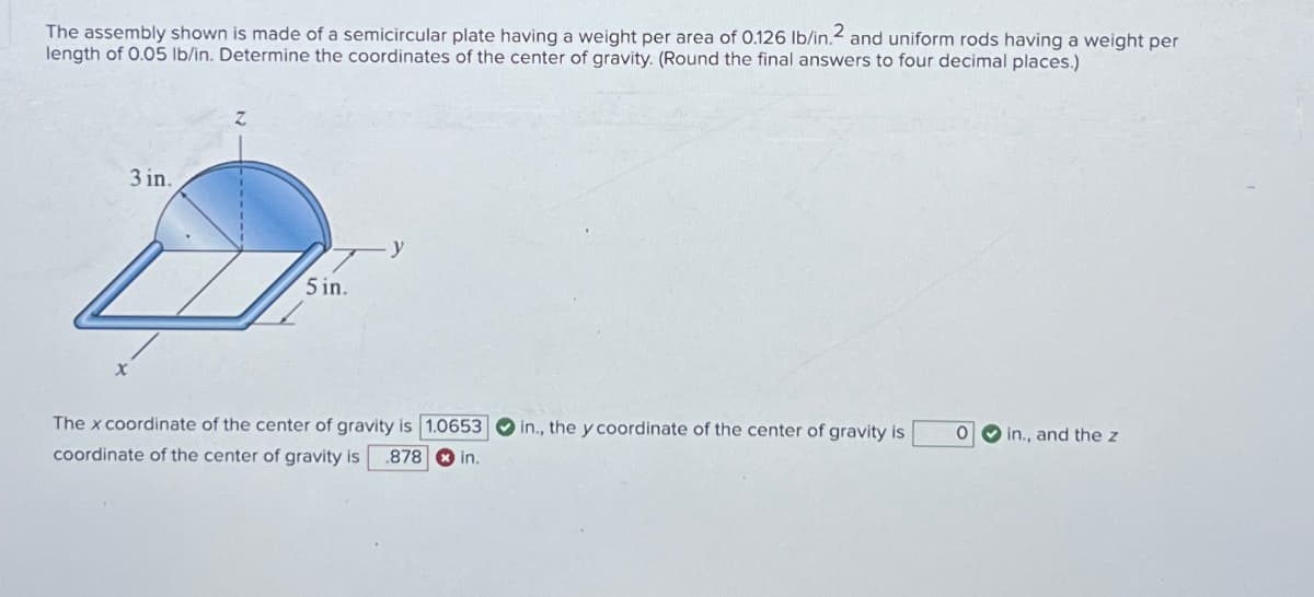 2
The assembly shown is made of a semicircular plate having a weight per area of 0.126 lb/in. and uniform rods having a weight per
length of 0.05 lb/in. Determine the coordinates of the center of gravity. (Round the final answers to four decimal places.)
x
3 in.
Z
5 in.
The x coordinate of the center of gravity is 1.0653
coordinate of the center of gravity is .878 in.
O in., the y coordinate of the center of gravity is
0
in., and the z