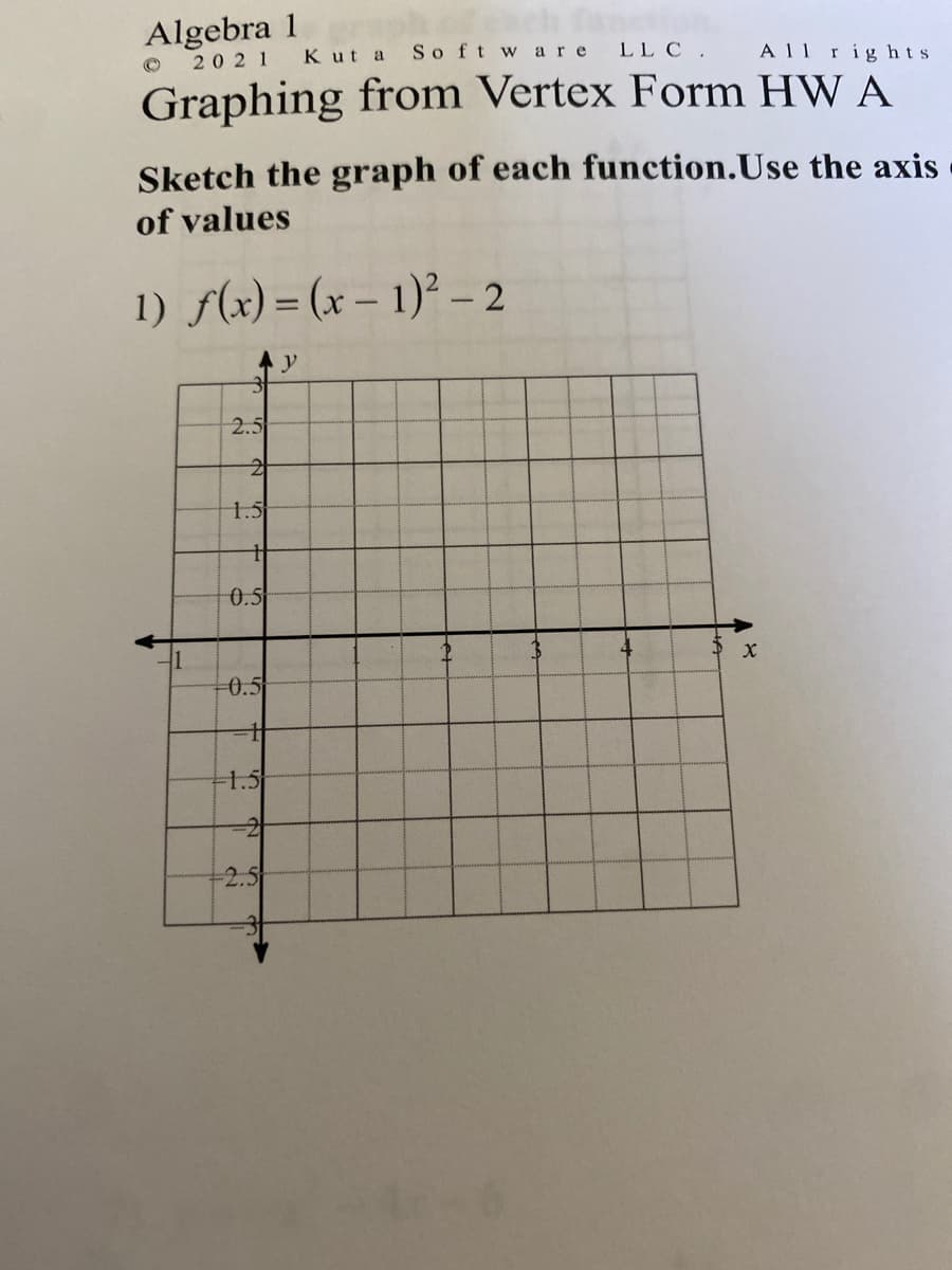 Algebra 1
So ft w are
LL C .
A11 rig hts
2021
Kut a
Graphing from Vertex Form HW A
Sketch the graph of each function.Use the axis
of values
1) f(x) = (x – 1)² – 2
y
2.5
1.5
0.5
-0.5
-1.5
-2
-2.5
