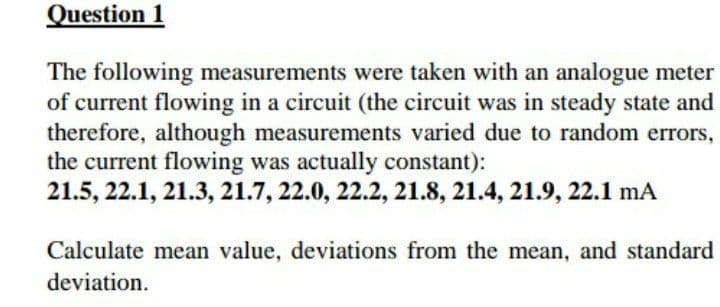 Question 1
The following measurements were taken with an analogue meter
of current flowing in a circuit (the circuit was in steady state and
therefore, although measurements varied due to random errors,
the current flowing was actually constant):
21.5, 22.1, 21.3, 21.7, 22.0, 22.2, 21.8, 21.4, 21.9, 22.1 mA
Calculate mean value, deviations from the mean, and standard
deviation.
