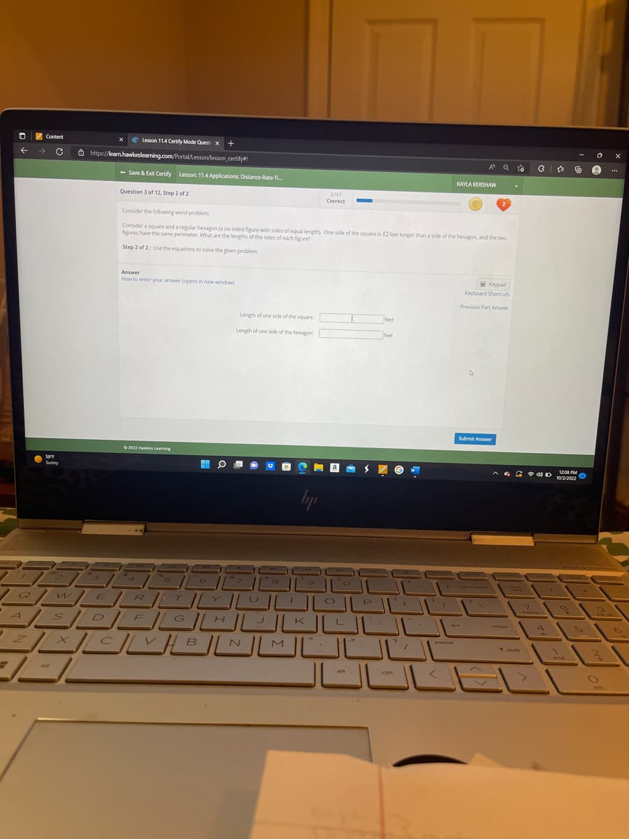 0
؟
--
Content
Lesson 11.4 Certify Mode Questi x +
→→ G e https://learn howkeslearning.com/Portal/lesson/lesson_certify#!
-/
59°F
Sunny
X
S
- Save & Exit Certify Lesson: 11.4 Applications: Distance-Rate-Ti...
Question 3 of 12, Step 2 of 2
Answer
How to enter your answer (opens in new window)
©2022 Hawkes Learning
Consider the following word problem
Consider a square and a regular hexagon (a six-sided figure with sides of equal length). One side of the square is 12 feet longer than a side of the hexagon, and the two
figures have the same perimeter. What are the lengths of the sides of each figure?
Step 2 of 2: Use the equations to solve the given problem.
Hi O ■
Length of one side of the square:
Length of one side of the hexagon
ن
&
ہ
الالالا WER
الالك_____
ال________
8
2/17
Correct
ly
M
--"
feet
alt
feet
ctri
G
1
A Q
Dause
KAYLA KERSHAW
2
Keypad
Keyboard Shortcuts
Previous Part Answer
Submit Answer
ور
ه -
G ☆
* * 0 2 10/2/2012
1200
ه
1
8
S
e
3
ن
****
