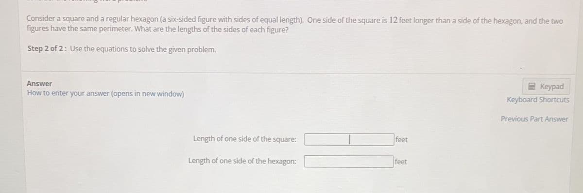 Consider a square and a regular hexagon (a six-sided figure with sides of equal length). One side of the square is 12 feet longer than a side of the hexagon, and the two
figures have the same perimeter. What are the lengths of the sides of each figure?
Step 2 of 2: Use the equations to solve the given problem.
Answer
How to enter your answer (opens in new window)
Length of one side of the square:
Length of one side of the hexagon:
feet
feet
Keypad
Keyboard Shortcuts
Previous Part Answer