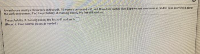 A warehouse employs 28 workers on first shift, 15 workers on second shift, and 10 workers on third shift Eight workers are chosen at random to be interviewed about
the work environment. Find the probability of choosing exactly five first-shift workers
The probability of choosing exactly five first-shift workers is
(Round to three decimal places as needed)
