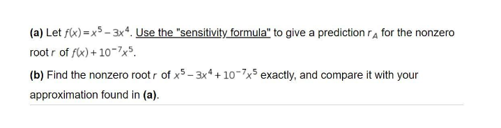 (a) Let f(x) = x5 - 3x4. Use the "sensitivity formula" to give a prediction ra for the nonzero
root r of f(x) + 10-7x5.
(b) Find the nonzero root r of x5- 3x4 + 10-7x5 exactly, and compare it with your
approximation found in (a).
