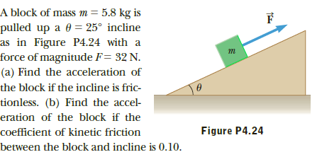 A block of mass m = 5.8 kg is
pulled up a 0 = 25° incline
as in Figure P4.24 with a
force of magnitude F= 32 N.
(a) Find the acceleration of
the block if the incline is fric-
tionless. (b) Find the accel-
eration of the block if the
Figure P4.24
coefficient of kinetic friction
between the block and incline is 0.10.
