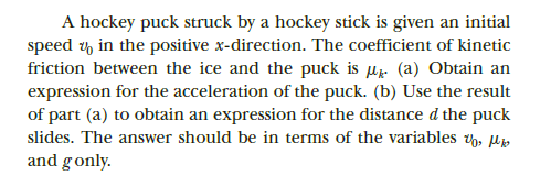 A hockey puck struck by a hockey stick is given an initial
speed y in the positive x-direction. The coefficient of kinetic
friction between the ice and the puck is µz. (a) Obtain an
expression for the acceleration of the puck. (b) Use the result
of part (a) to obtain an expression for the distance d the puck
slides. The answer should be in terms of the variables , lp
and gonly.
