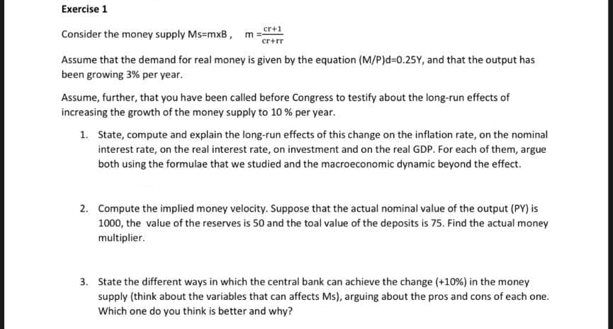 Exercise 1
cr+1
Consider the money supply Ms=mxB , m =
cr+rr
Assume that the demand for real money is given by the equation (M/P)d=0.25Y, and that the output has
been growing 3% per year.
Assume, further, that you have been called before Congress to testify about the long-run effects of
increasing the growth of the money supply to 10 % per year.
1. State, compute and explain the long-run effects of this change on the inflation rate, on the nominal
interest rate, on the real interest rate, on investment and on the real GDP. For each of them, argue
both using the formulae that we studied and the macroeconomic dynamic beyond the effect.
2. Compute the implied money velocity. Suppose that the actual nominal value of the output (PY) is
1000, the value of the reserves is 50 and the toal value of the deposits is 75. Find the actual money
multiplier.
3. State the different ways in which the central bank can achieve the change (+10%) in the money
supply (think about the variables that can affects Ms), arguing about the pros and cons of each one.
Which one do you think is better and why?
