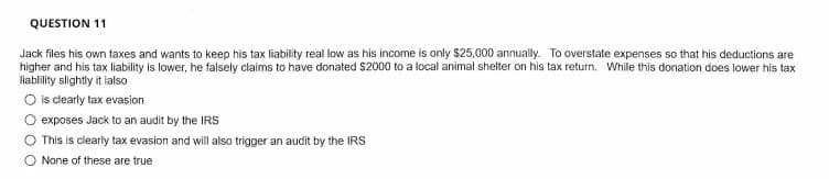 QUESTION 11
Jack files his own taxes and wants to keep his tax liability real low as his income is only S25,000 annually. To overstate expenses so that his deductions are
higher and his tax liability is lower, he falsely claims to have donated S2000 to a local animal shelter on his tax return. While this donation does lower his tax
liablity slightly it ialso
O is clearly tax evasion
exposes Jack to an audit by the IRS
O This is clearly tax evasion and will also trigger an audit by the IRS
O None of these are true
