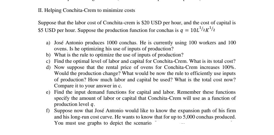 II. Helping Conchita-Crem to minimize costs
Suppose that the labor cost of Conchita-crem is $20 USD per hour, and the cost of capital is
$5 USD per hour. Suppose the production function for conchas is q =
10L/2K2
a) José Antonio produces 1000 conchas. He is currently using 100 workers and 100
ovens. Is he optimizing his use of inputs of production?
b) What is the rule to optimize the use of inputs of production?
c) Find the optimal level of labor and capital for Conchita-Crem. What is its total cost?
d) Now suppose that the rental price of ovens for Conchita-Crem increases 100%.
Would the production change? What would be now the rule to efficiently use inputs
of production? How much labor and capital be used? What is the total cost now?
Compare it to your answer in c.
e) Find the input demand functions for capital and labor. Remember these functions
specify the amount of labor or capital that Conchita-Crem will use as a function of
production level q.
f) Suppose now that José Antonio would like to know the expansion path of his firm
and his long-run cost
You must use graphs to depict the scenario.
rve. He wants to know that for up to 5,000 conchas produced.

