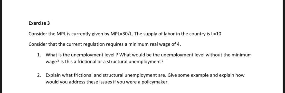 Exercise 3
Consider the MPL is currently given by MPL=30/L. The supply of labor in the country is L=10.
Consider that the current regulation requires a minimum real wage of 4.
1. What is the unemployment level ? What would be the unemployment level without the minimum
wage? Is this a frictional or a structural unemployment?
2. Explain what frictional and structural unemployment are. Give some example and explain how
would you address these issues if you were a policymaker.
