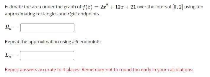 Estimate the area under the graph of f(x) = 2a2 + 12a + 21 over the interval (0, 2] using ten
approximating rectangles and right endpoints.
Rn
Repeat the approximation using left endpoints.
Ln
Report answers accurate to 4 places. Remember not to round too early in your calculations.
