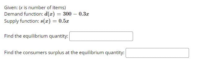Given: (x is number of items)
Demand function: d(x) = 300 – 0.3x
Supply function: s(x) = 0.5x
Find the equilibrium quantity:
Find the consumers surplus at the equilibrium quantity:
