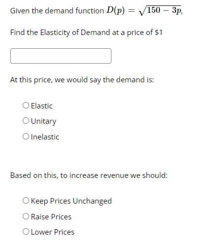 Given the demand function D(p) = V150 – 3p,
Find the Elasticity of Demand at a price of $1
At this price, we would say the demand is:
O Elastic
OUnitary
O Inelastic
Based on this, to increase revenue we should:
O Keep Prices Unchanged
Raise Prices
O Lower Prices
