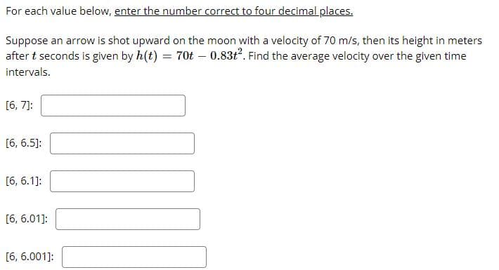 For each value below, enter the number correct to four decimal places.
Suppose an arrow is shot upward on the moon with a velocity of 70 m/s, then its height in meters
after t seconds is given by h(t) = 70t – 0.83ť. Find the average velocity over the given time
intervals.
[6, 7]:
[6, 6.5]:
[6, 6.1]:
[6, 6.01]:
[6, 6.001]:
