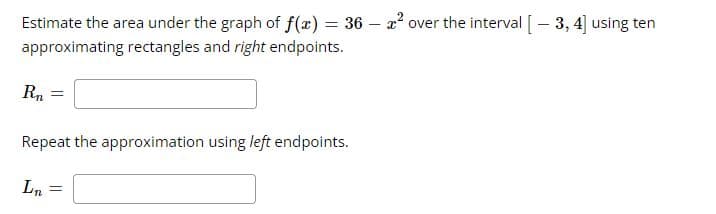 %3D
Estimate the area under the graph of f(x) = 36 – 2² over the interval [- 3, 4] using ten
approximating rectangles and right endpoints.
Rn
Repeat the approximation using left endpoints.
Ln
