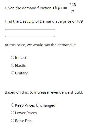 225
Given the demand function D(p)
Find the Elasticity of Demand at a price of $79
At this price, we would say the demand is:
O Inelastic
O Elastic
O Unitary
Based on this, to increase revenue we should:
O Keep Prices Unchanged
O Lower Prices
O Raise Prices
