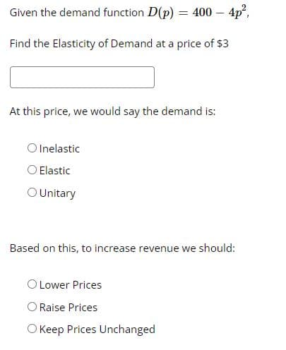 Given the demand function D(p)
= 400 – 4p,
Find the Elasticity of Demand at a price of $3
At this price, we would say the demand is:
O Inelastic
O Elastic
O Unitary
Based on this, to increase revenue we should:
O Lower Prices
O Raise Prices
O Keep Prices Unchanged
