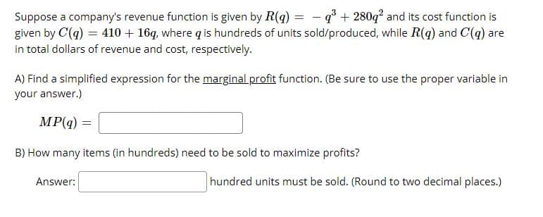 Suppose a company's revenue function is given by R(q) = - q° + 280q? and its cost function is
given by C(q) = 410 + 16q, where q is hundreds of units sold/produced, while R(q) and C(q) are
in total dollars of revenue and cost, respectively.
A) Find a simplified expression for the marginal profit function. (Be sure to use the proper variable in
your answer.)
MP(q)
B) How many items (in hundreds) need to be sold to maximize profits?
Answer:
hundred units must be sold. (Round to two decimal places.)
