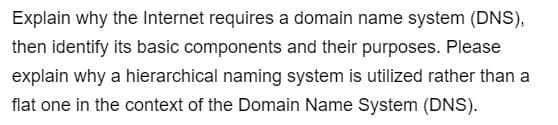 Explain why the Internet requires a domain name system (DNS),
then identify its basic components and their purposes. Please
explain why a hierarchical naming system is utilized rather than a
flat one in the context of the Domain Name System (DNS).