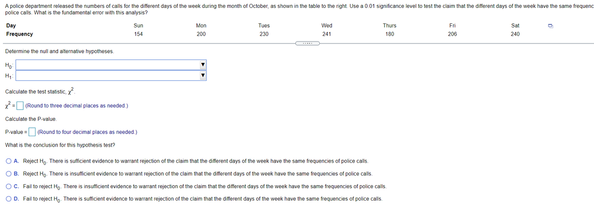 A police department released the numbers of calls for the different days of the week during the month of October, as shown in the table to the right. Use a 0.01 significance level to test the claim that the different days of the week have the same frequenc
police calls. What is the fundamental error with this analysis?
Day
Sun
Mon
Tues
Wed
Thurs
Fri
Sat
Frequency
154
200
230
241
180
206
240
Determine the null and alternative hypotheses.
Но
H1
Calculate the test statistic, x
x = (Round to three decimal places as needed.)
Calculate the P-value.
P-value = (Round to four decimal places as needed.)
What is the conclusion for this hypothesis test?
O A. Reject Ho. There is sufficient evidence to warrant rejection of the claim that the different days of the week have the same frequencies of police calls.
O B. Reject Ho. There is insufficient evidence to warrant rejection of the claim that the different days of the week have the same frequencies of police calls.
C. Fail to reject Ho. There is insufficient evidence to warrant rejection of the claim that the different days of the week have the same frequencies of police calls.
O D. Fail to reject Ho. There is sufficient evidence to warrant rejection of the claim that the different days of the week have the same frequencies of police calls.
