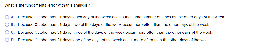 What is the fundamental error with this analysis?
O A. Because October has 31 days, each day of the week occurs the same number of times as the other days of the week.
B. Because October has 31 days, two of the days of the week occur more often than the other days of the week.
O C. Because October has 31 days, three of the days of the week occur more often than the other days of the week.
O D. Because October has 31 days, one of the days of the week occur more often than the other days of the week.
