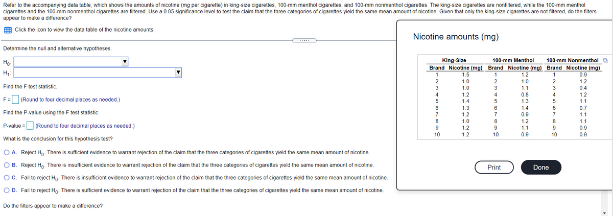 Refer to the accompanying data table, which shows the amounts of nicotine (mg per cigarette) in king-size cigarettes, 100-mm menthol cigarettes, and 100-mm nonmenthol cigarettes. The king-size cigarettes are nonfiltered, while the 100-mm menthol
cigarettes and the 100-mm nonmenthol cigarettes are filtered. Use a 0.05 significance level to test the claim that the three categories of cigarettes yield the same mean amount of nicotine. Given that only the king-size cigarettes are not filtered, do the filters
appear to make a difference?
E Click the icon to view the data table of the nicotine amounts.
Nicotine amounts (mg)
.....
Determine the null and alternative hypotheses.
Но
King-Size
100-mm Menthol
100-mm Nonmenthol 9
Brand Nicotine (mg) Brand Nicotine (mg) Brand Nicotine (mg)
H1
1
1.5
1
1.2
1
0.9
1.0
2
1.0
2
1.2
Find the F test statistic.
3
1.0
3
1.1
3
0.4
4
1.2
4
0.8
4
1.2
F =
(Round to four decimal places as needed.)
5
1.4
1.3
1.1
6
1.3
1.4
0.7
Find the P-value using the F test statistic.
1.2
7
0.9
7
1.1
8
1.0
8
1.2
8
1.1
P-value = (Round to four decimal places as needed.)
1.2
9.
1.1
0.9
10
1.2
10
0.9
10
0.9
What is the conclusion for this hypothesis test?
O A. Reject Ho. There is sufficient evidence to warrant rejection of the claim that the three categories of cigarettes yield the same mean amount of nicotine.
O B. Reject Ho. There is insufficient evidence to warrant rejection of the claim that the three categories of cigarettes yield the same mean amount of nicotine.
Print
Done
O C. Fail to reject Ho. There is insufficient evidence to warrant rejection of the claim that the three categories of cigarettes yield the same mean amount of nicotine.
O D. Fail to reject Ho. There is sufficient evidence to warrant rejection of the claim that the three categories of cigarettes yield the same mean amount of nicotine.
Do the filters appear to make a difference?
