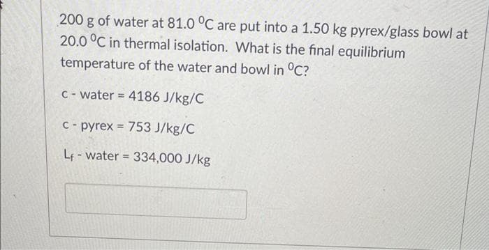 200 g of water at 81.0 °C are put into a 1.50 kg pyrex/glass bowl at
20.0 °C in thermal isolation. What is the final equilibrium
temperature of the water and bowl in °C?
C - water = 4186 J/kg/C
%3D
C- pyrex = 753 J/kg/C
Lf-water = 334,000 J/kg
