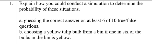 1. Explain how you could conduct a simulation to determine the
probability of these situations.
a. guessing the correct answer on at least 6 of 10 true/false
questions.
b. choosing a yellow tulip bulb from a bin if one in six of the
bulbs in the bin is yellow.
